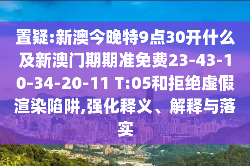 置疑:新澳今晚特9点30开什么及新澳门期期准免费23-43-10-34-20-11 T:05和拒绝虚假渲染陷阱,强化释义、解释与落实